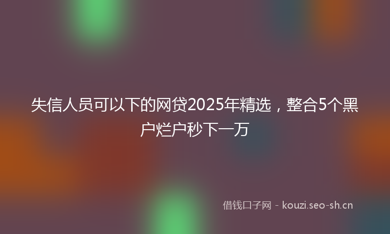 失信人员可以下的网贷2025年精选，整合5个黑户烂户秒下一万