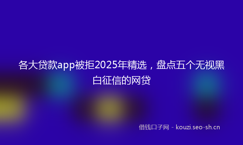 各大贷款app被拒2025年精选，盘点五个无视黑白征信的网贷