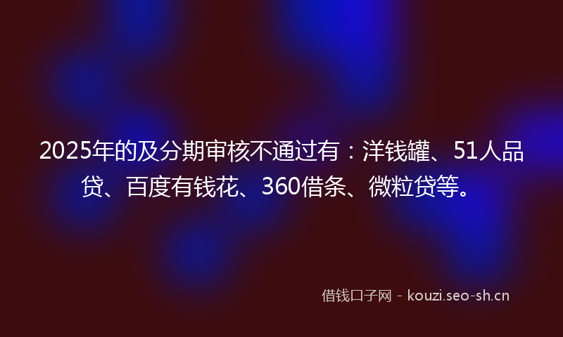 2025年的及分期审核不通过有：洋钱罐、51人品贷、百度有钱花、360借条、微粒贷等。