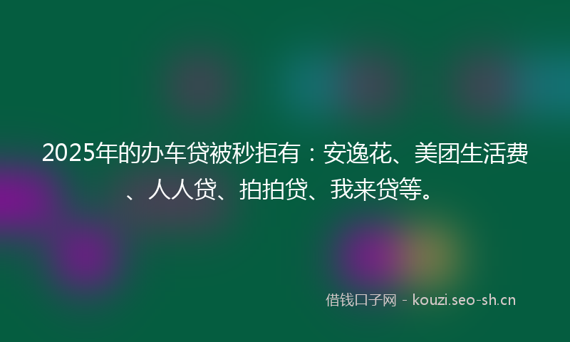 2025年的办车贷被秒拒有:安逸花、美团生活费、人人贷、拍拍贷、我来贷等。