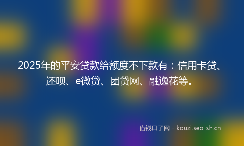 2025年的平安贷款给额度不下款有：信用卡贷、还呗、e微贷、团贷网、融逸花等。