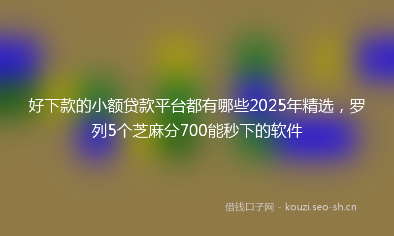 好下款的小额贷款平台都有哪些2025年精选，罗列5个芝麻分700能秒下的软件