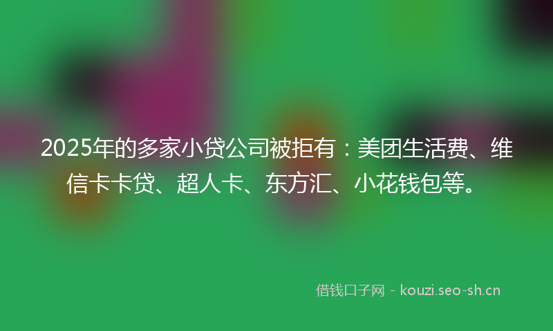 2025年的多家小贷公司被拒有：美团生活费、维信卡卡贷、超人卡、东方汇、小花钱包等。