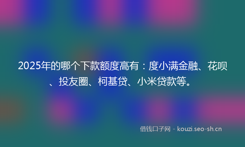 2025年的哪个下款额度高有：度小满金融、花呗、投友圈、柯基贷、小米贷款等。