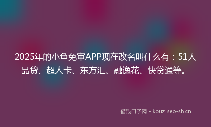 2025年的小鱼免审APP现在改名叫什么有：51人品贷、超人卡、东方汇、融逸花、快贷通等。