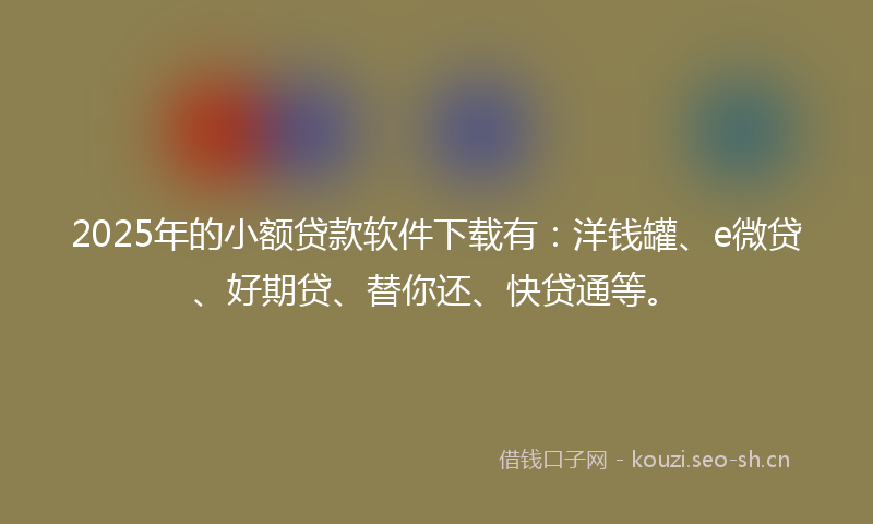 2025年的小额贷款软件下载有：洋钱罐、e微贷、好期贷、替你还、快贷通等。