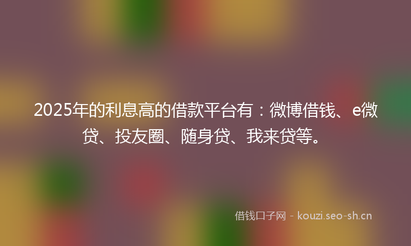 2025年的利息高的借款平台有：微博借钱、e微贷、投友圈、随身贷、我来贷等。