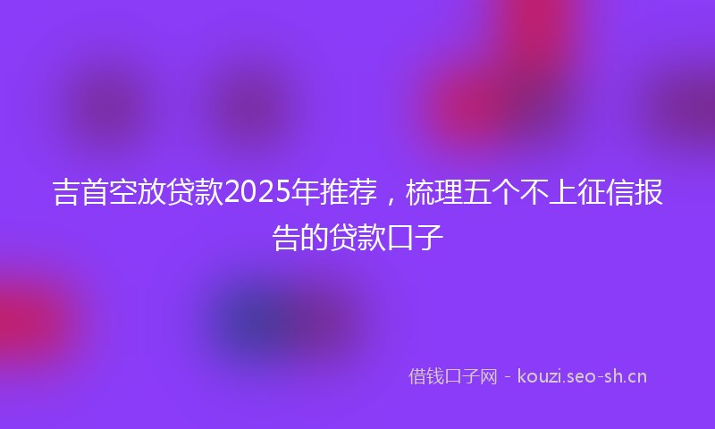 吉首空放贷款2025年推荐，梳理五个不上征信报告的贷款口子