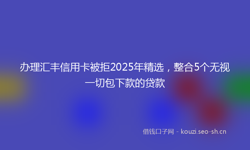 办理汇丰信用卡被拒2025年精选，整合5个无视一切包下款的贷款