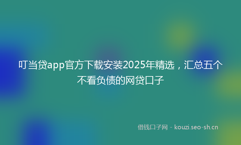 叮当贷app官方下载安装2025年精选，汇总五个不看负债的网贷口子