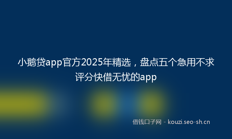 小鹅贷app官方2025年精选，盘点五个急用不求评分快借无忧的app