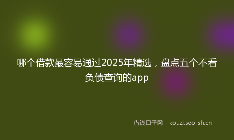 哪个借款最容易通过2025年精选，盘点五个不看负债查询的app