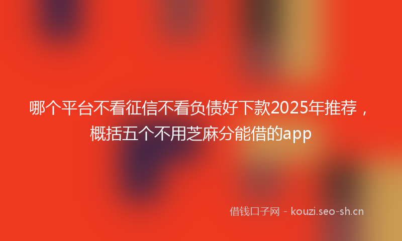 哪个平台不看征信不看负债好下款2025年推荐，概括五个不用芝麻分能借的app