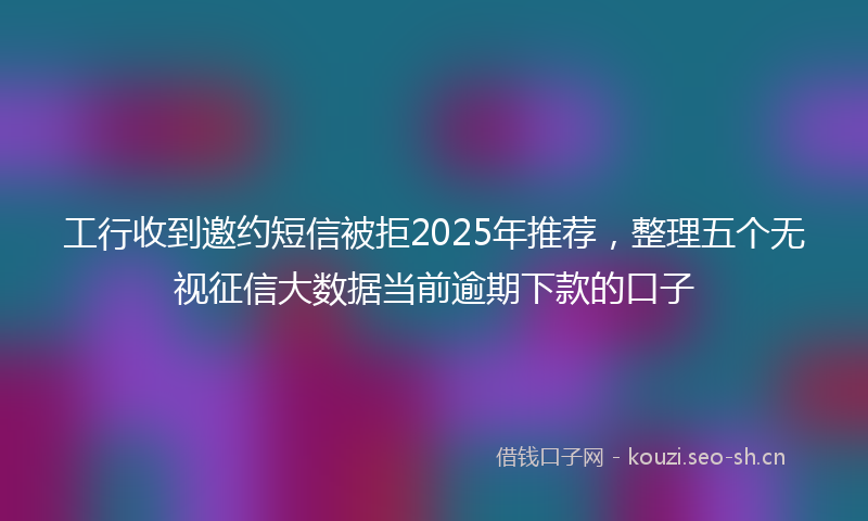 工行收到邀约短信被拒2025年推荐，整理五个无视征信大数据当前逾期下款的口子