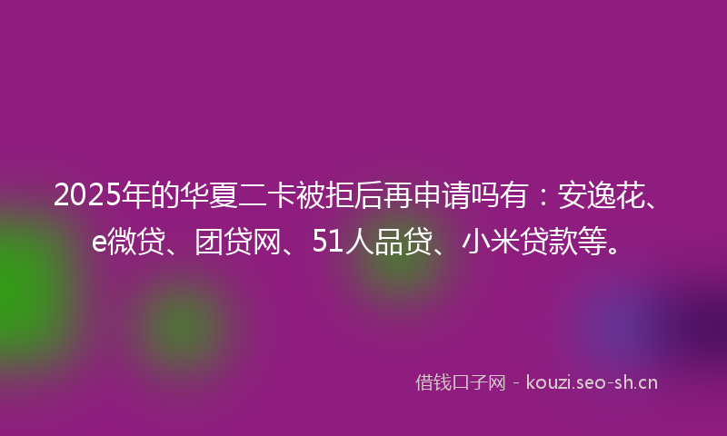 2025年的华夏二卡被拒后再申请吗有:安逸花、e微贷、团贷网、51人品贷、小米贷款等。