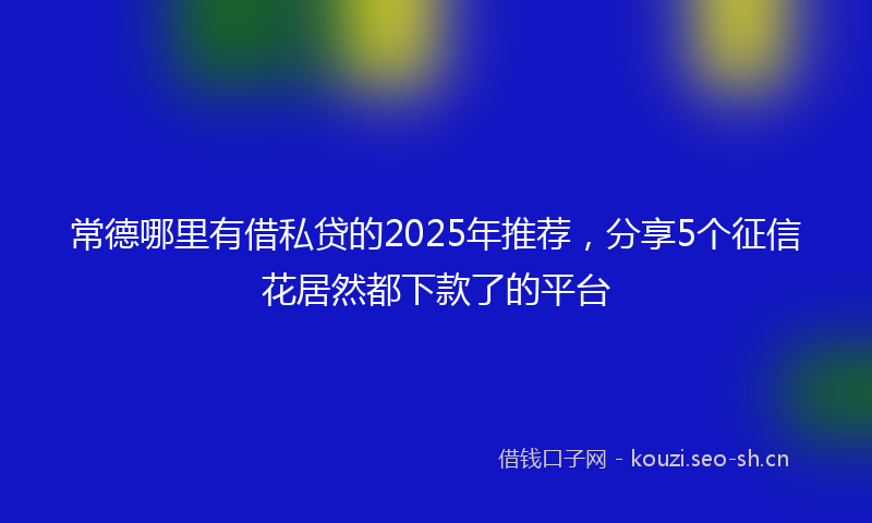 常德哪里有借私贷的2025年推荐，分享5个征信花居然都下款了的平台