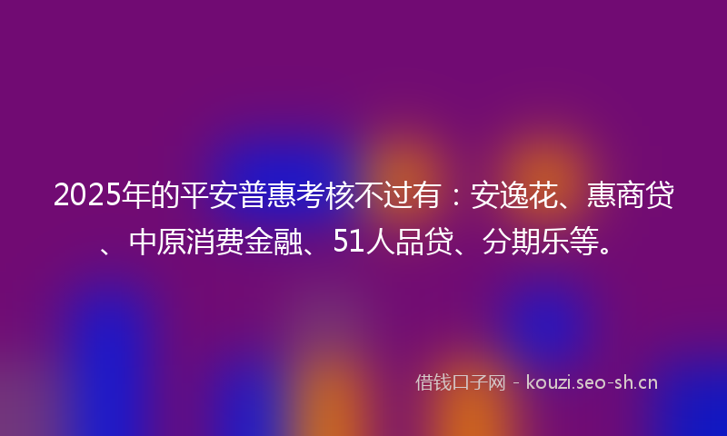 2025年的平安普惠考核不过有：安逸花、惠商贷、中原消费金融、51人品贷、分期乐等。