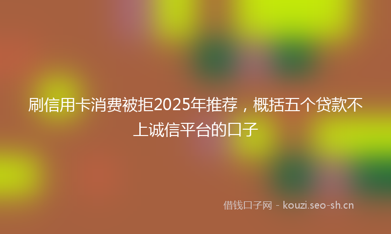 刷信用卡消费被拒2025年推荐，概括五个贷款不上诚信平台的口子