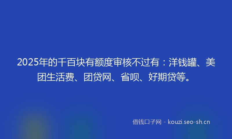 2025年的千百块有额度审核不过有：洋钱罐、美团生活费、团贷网、省呗、好期贷等。