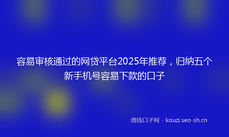 容易审核通过的网贷平台2025年推荐，归纳五个新手机号容易下款的口子