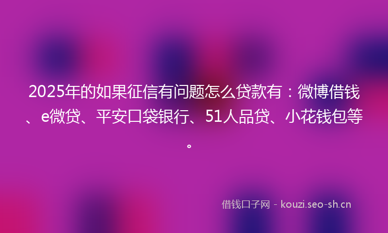 2025年的如果征信有问题怎么贷款有：微博借钱、e微贷、平安口袋银行、51人品贷、小花钱包等。