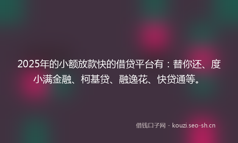 2025年的小额放款快的借贷平台有：替你还、度小满金融、柯基贷、融逸花、快贷通等。