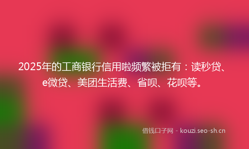 2025年的工商银行信用啦频繁被拒有：读秒贷、e微贷、美团生活费、省呗、花呗等。
