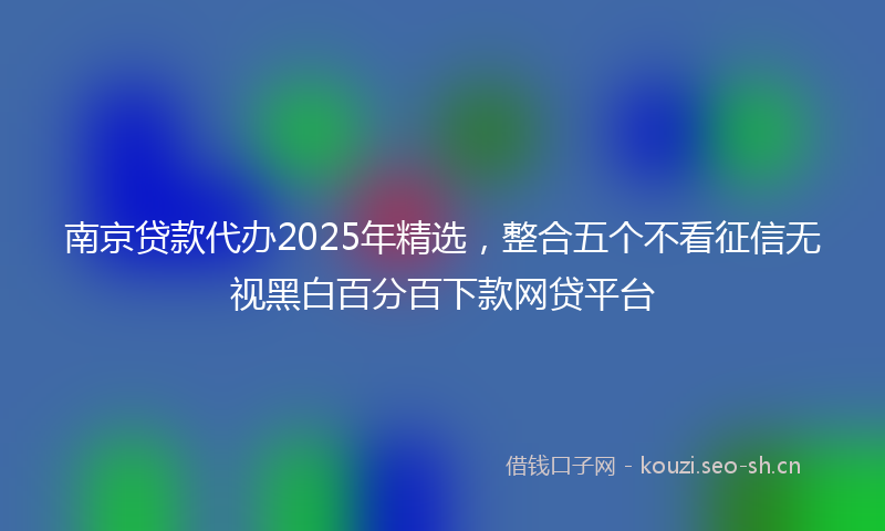 南京贷款代办2025年精选，整合五个不看征信无视黑白百分百下款网贷平台