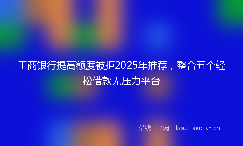 工商银行提高额度被拒2025年推荐，整合五个轻松借款无压力平台
