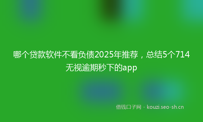 哪个贷款软件不看负债2025年推荐，总结5个714无视逾期秒下的app