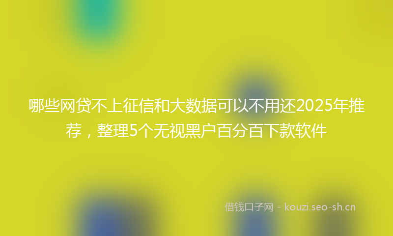 哪些网贷不上征信和大数据可以不用还2025年推荐，整理5个无视黑户百分百下款软件