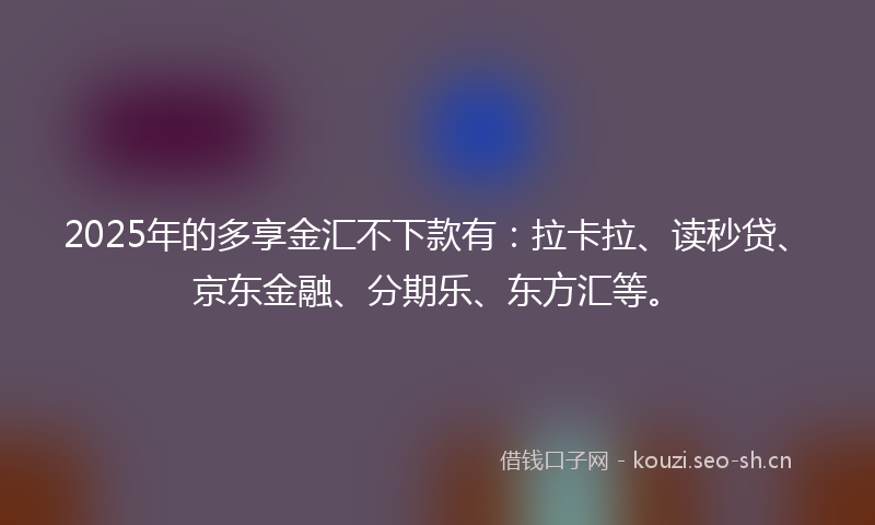 2025年的多享金汇不下款有:拉卡拉、读秒贷、京东金融、分期乐、东方汇等。