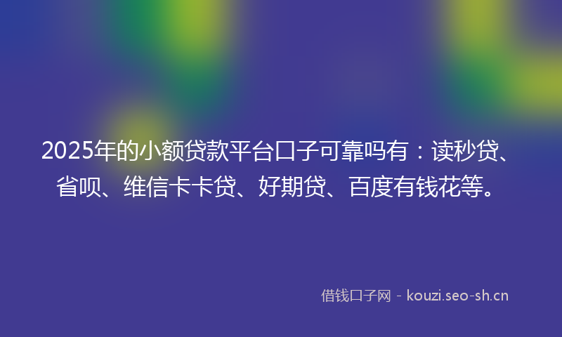 2025年的小额贷款平台口子可靠吗有：读秒贷、省呗、维信卡卡贷、好期贷、百度有钱花等。