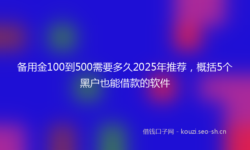 备用金100到500需要多久2025年推荐，概括5个黑户也能借款的软件