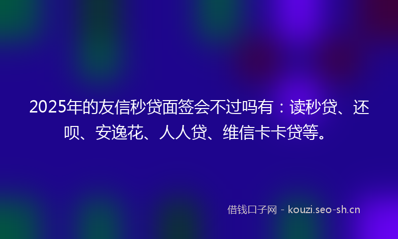 2025年的友信秒贷面签会不过吗有:读秒贷、还呗、安逸花、人人贷、维信卡卡贷等。