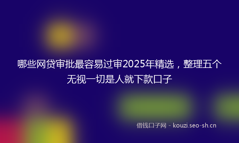 哪些网贷审批最容易过审2025年精选，整理五个无视一切是人就下款口子