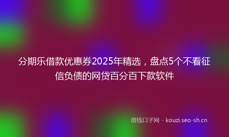 分期乐借款优惠券2025年精选，盘点5个不看征信负债的网贷百分百下款软件