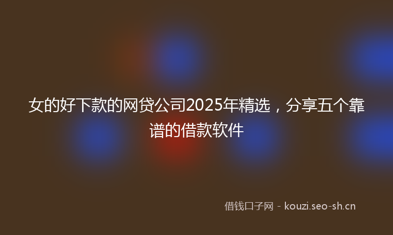 女的好下款的网贷公司2025年精选，分享五个靠谱的借款软件