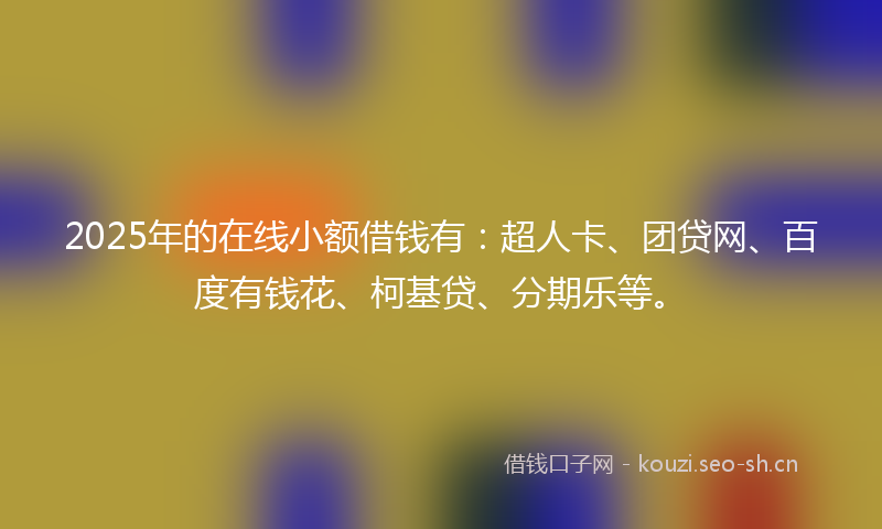 2025年的在线小额借钱有：超人卡、团贷网、百度有钱花、柯基贷、分期乐等。