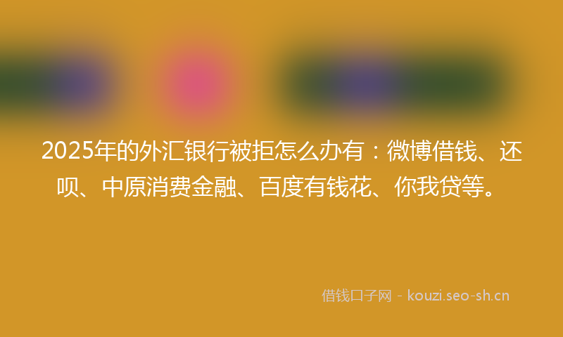 2025年的外汇银行被拒怎么办有：微博借钱、还呗、中原消费金融、百度有钱花、你我贷等。