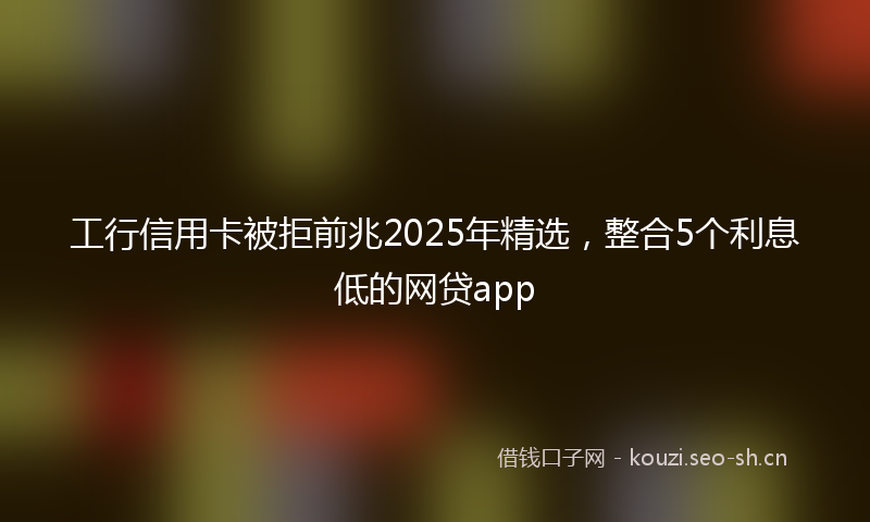 工行信用卡被拒前兆2025年精选，整合5个利息低的网贷app