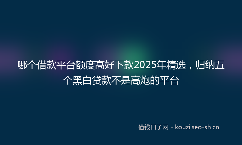 哪个借款平台额度高好下款2025年精选，归纳五个黑白贷款不是高炮的平台
