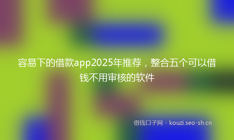 容易下的借款app2025年推荐，整合五个可以借钱不用审核的软件