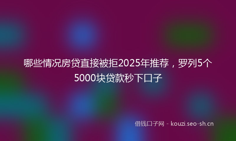 哪些情况房贷直接被拒2025年推荐，罗列5个5000块贷款秒下口子