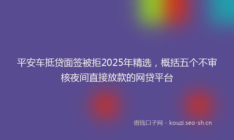 平安车抵贷面签被拒2025年精选，概括五个不审核夜间直接放款的网贷平台
