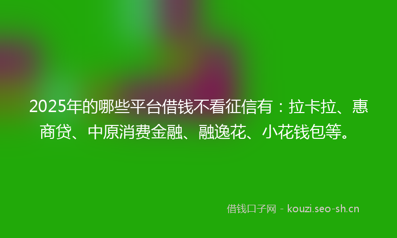 2025年的哪些平台借钱不看征信有：拉卡拉、惠商贷、中原消费金融、融逸花、小花钱包等。
