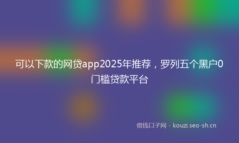 可以下款的网贷app2025年推荐，罗列五个黑户0门槛贷款平台