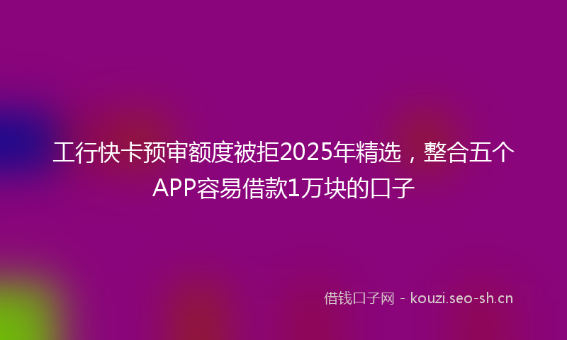 工行快卡预审额度被拒2025年精选，整合五个APP容易借款1万块的口子