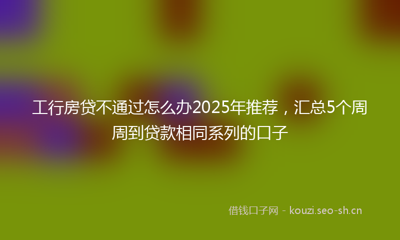 工行房贷不通过怎么办2025年推荐，汇总5个周周到贷款相同系列的口子