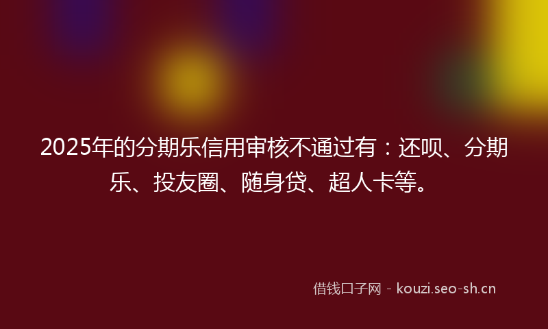 2025年的分期乐信用审核不通过有:还呗、分期乐、投友圈、随身贷、超人卡等。